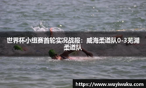 世界杯小组赛首轮实况战报：威海柔道队0-3芜湖柔道队